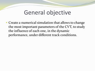 General objective
 Create a numerical simulation that allows to change
the most important parameters of the CVT, to study
the influence of each one, in the dynamic
performance, under different track conditions.
 
