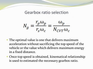 Gearbox ratio selection
 The optimal value is one that delivers maximum
acceleration without sacrificing the top speed of the
vehicle or the value which delivers maximum energy
in a fixed distance.
 Once top speed is obtained, kinematical relationship
is used to estimated the necessary gearbox ratio.
 