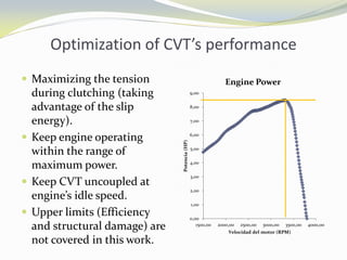 Optimization of CVT’s performance
 Maximizing the tension
during clutching (taking
advantage of the slip
energy).
 Keep engine operating
within the range of
maximum power.
 Keep CVT uncoupled at
engine’s idle speed.
 Upper limits (Efficiency
and structural damage) are
not covered in this work.
0,00
1,00
2,00
3,00
4,00
5,00
6,00
7,00
8,00
9,00
1500,00 2000,00 2500,00 3000,00 3500,00 4000,00
Potencia(HP)
Velocidad del motor (RPM)
Engine Power
 