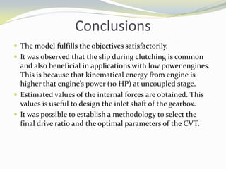 Conclusions
 The model fulfills the objectives satisfactorily.
 It was observed that the slip during clutching is common
and also beneficial in applications with low power engines.
This is because that kinematical energy from engine is
higher that engine’s power (10 HP) at uncoupled stage.
 Estimated values of the internal forces are obtained. This
values is useful to design the inlet shaft of the gearbox.
 It was possible to establish a methodology to select the
final drive ratio and the optimal parameters of the CVT.
 