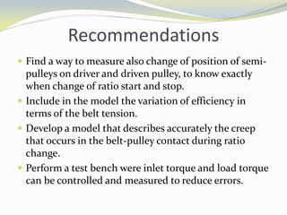 Recommendations
 Find a way to measure also change of position of semi-
pulleys on driver and driven pulley, to know exactly
when change of ratio start and stop.
 Include in the model the variation of efficiency in
terms of the belt tension.
 Develop a model that describes accurately the creep
that occurs in the belt-pulley contact during ratio
change.
 Perform a test bench were inlet torque and load torque
can be controlled and measured to reduce errors.
 