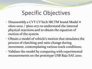 Specific Objectives
 Disassembly a CVT CVTech IBCTM brand Model #
0600-0021 / 5600-0171 to understand the internal
physical reactions and to obtain the equation of
motion of the system.
 Obtain a model of vehicle’s motion that simulates the
process of clutching and ratio change during
movement, contemplating various track conditions.
 Validate the model by comparing with experimental
measurements on the prototype USB Baja SAE 2010.
 