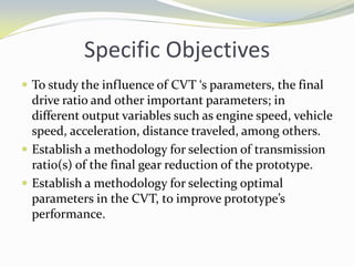 Specific Objectives
 To study the influence of CVT ‘s parameters, the final
drive ratio and other important parameters; in
different output variables such as engine speed, vehicle
speed, acceleration, distance traveled, among others.
 Establish a methodology for selection of transmission
ratio(s) of the final gear reduction of the prototype.
 Establish a methodology for selecting optimal
parameters in the CVT, to improve prototype’s
performance.
 