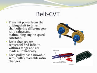 Belt-CVT
 Transmit power from the
driving shaft to driven
shaft offering different gear
ratio values and
maintaining engine speed
constant.
 Ratio changes are
sequential and infinite
within a range and are
made automatically.
 Each pulley has a movable
semi-pulley to enable ratio
changes.
 