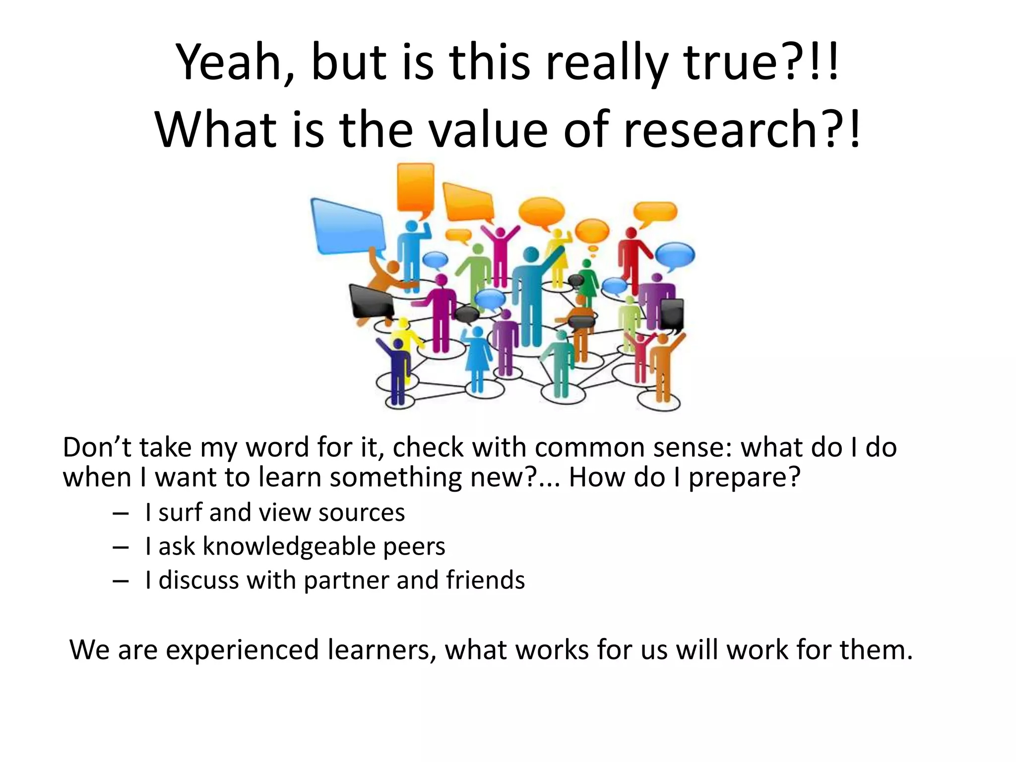 Yeah, but is this really true?!!
What is the value of research?!
Don’t take my word for it, check with common sense: what do I do
when I want to learn something new?... How do I prepare?
– I surf and view sources
– I ask knowledgeable peers
– I discuss with partner and friends
We are experienced learners, what works for us will work for them.
 