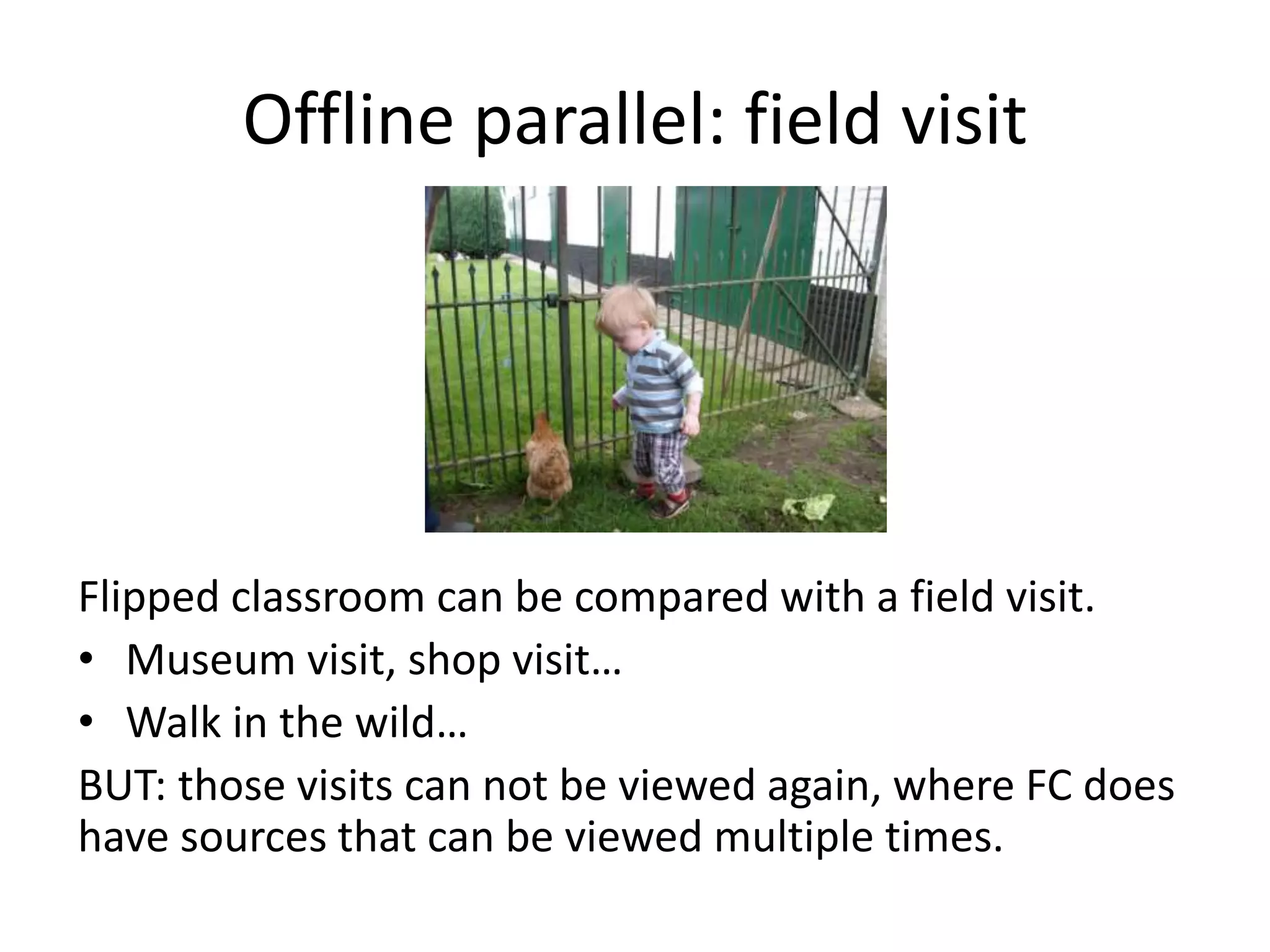 Offline parallel: field visit
Flipped classroom can be compared with a field visit.
• Museum visit, shop visit…
• Walk in the wild…
BUT: those visits can not be viewed again, where FC does
have sources that can be viewed multiple times.
 