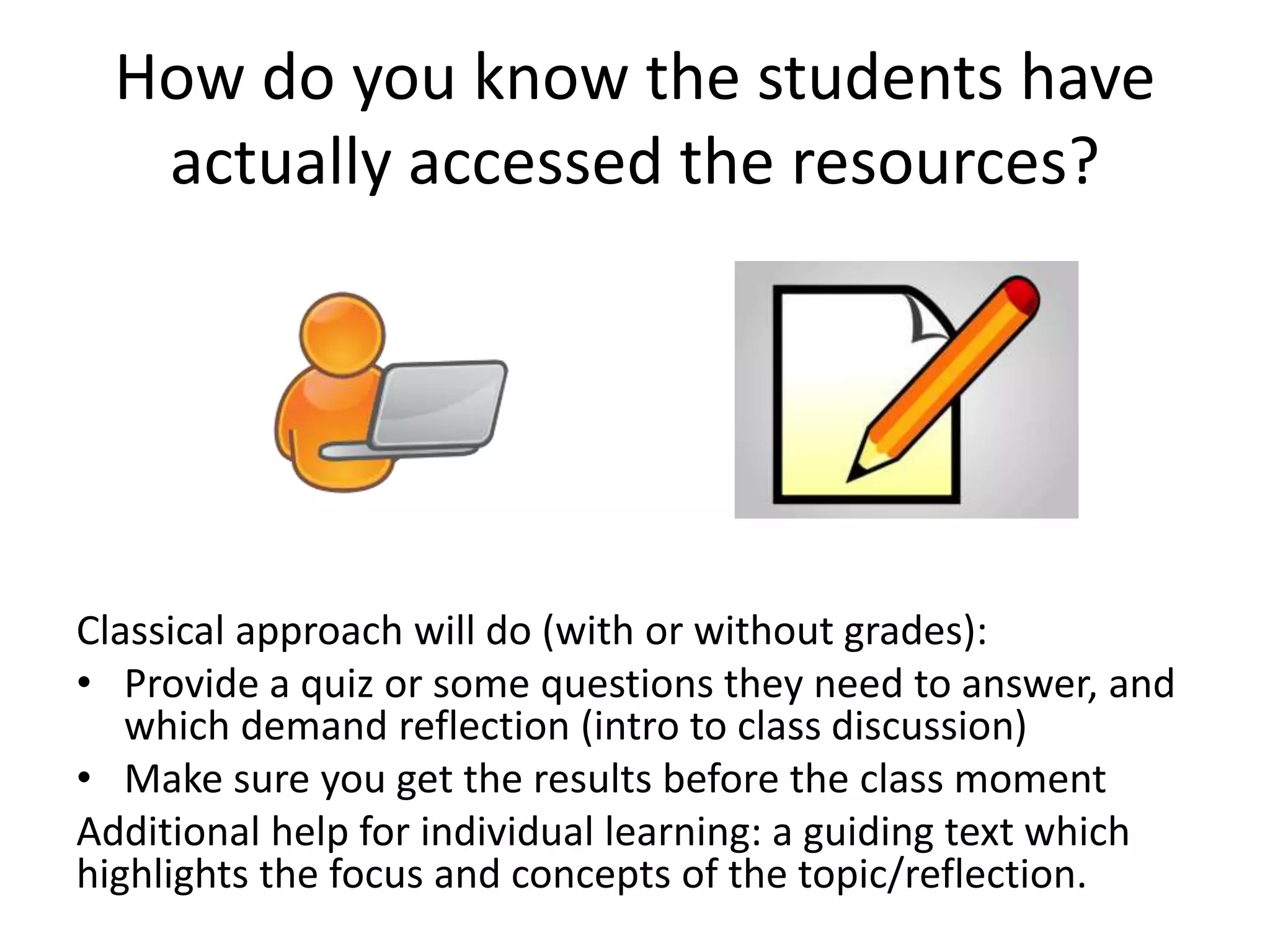 How do you know the students have
actually accessed the resources?
Classical approach will do (with or without grades):
• Provide a quiz or some questions they need to answer, and
which demand reflection (intro to class discussion)
• Make sure you get the results before the class moment
Additional help for individual learning: a guiding text which
highlights the focus and concepts of the topic/reflection.
 