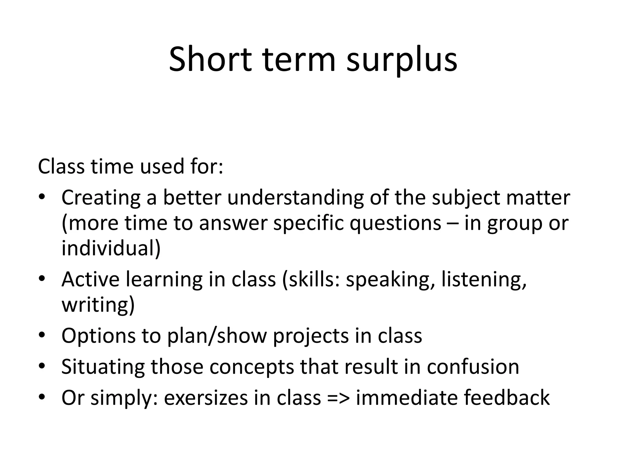 Short term surplus
Class time used for:
• Creating a better understanding of the subject matter
(more time to answer specific questions – in group or
individual)
• Active learning in class (skills: speaking, listening,
writing)
• Options to plan/show projects in class
• Situating those concepts that result in confusion
• Or simply: exersizes in class => immediate feedback
 