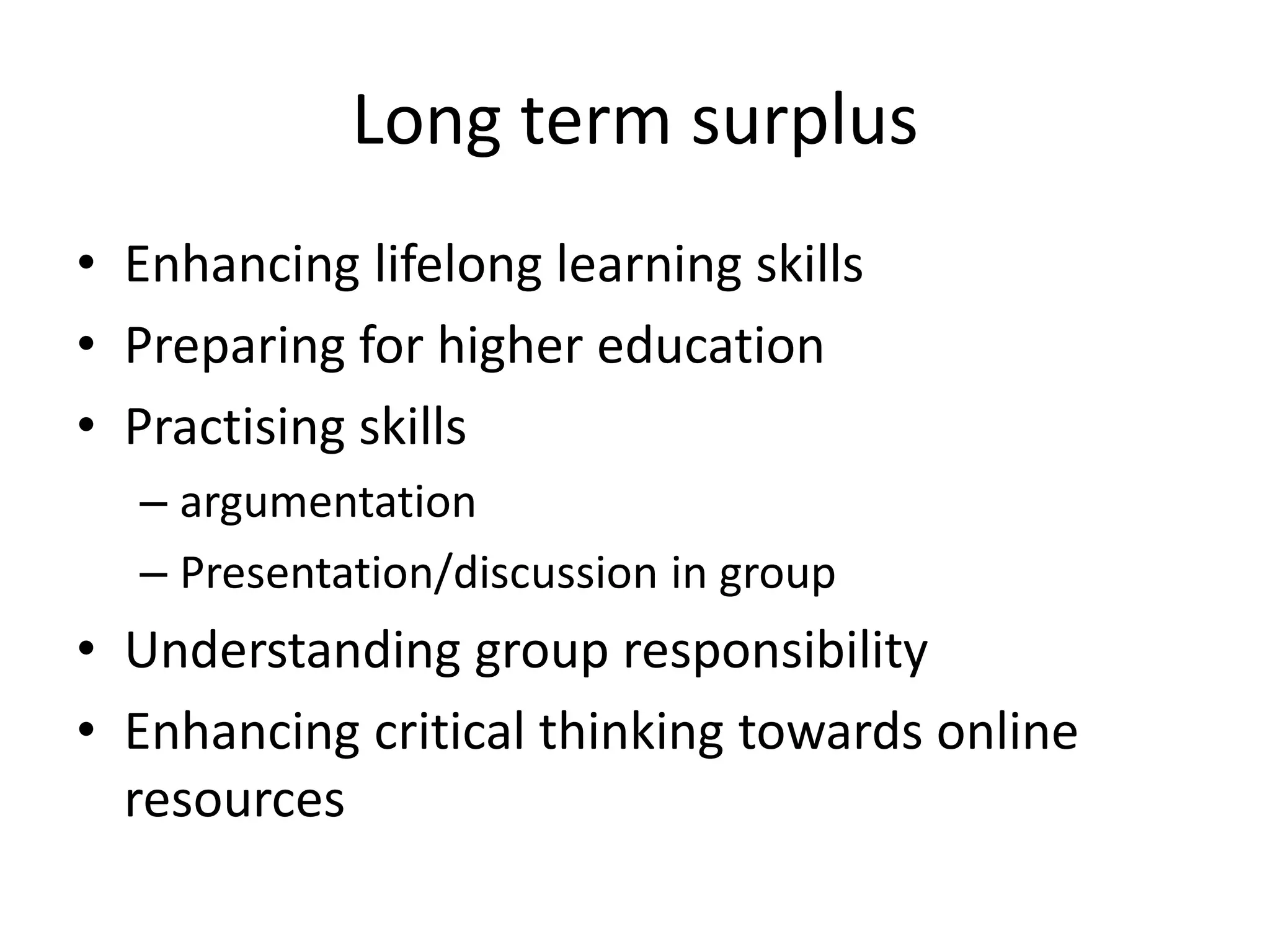 Long term surplus
• Enhancing lifelong learning skills
• Preparing for higher education
• Practising skills
– argumentation
– Presentation/discussion in group
• Understanding group responsibility
• Enhancing critical thinking towards online
resources
 