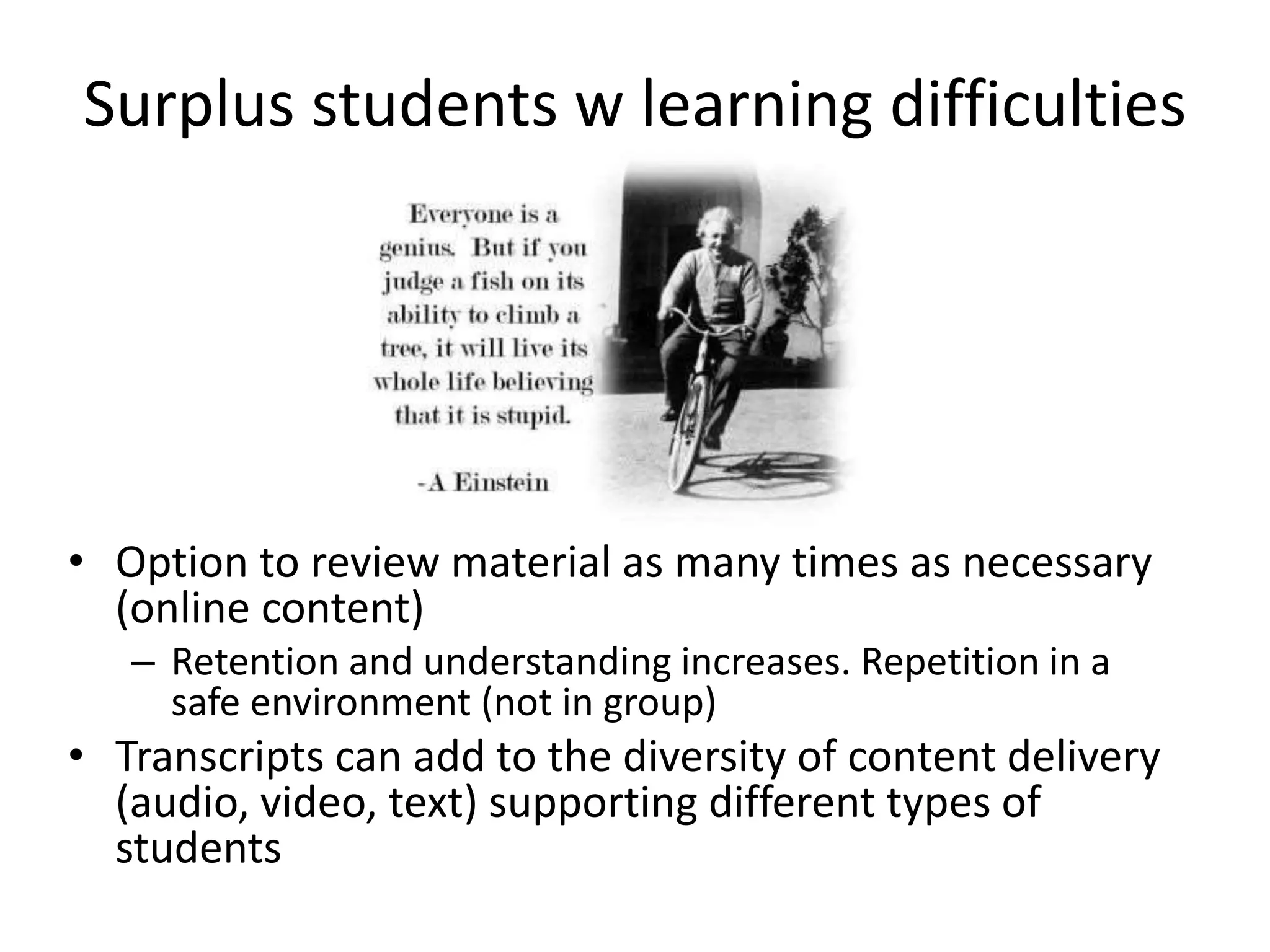 Surplus students w learning difficulties
• Option to review material as many times as necessary
(online content)
– Retention and understanding increases. Repetition in a
safe environment (not in group)
• Transcripts can add to the diversity of content delivery
(audio, video, text) supporting different types of
students
 