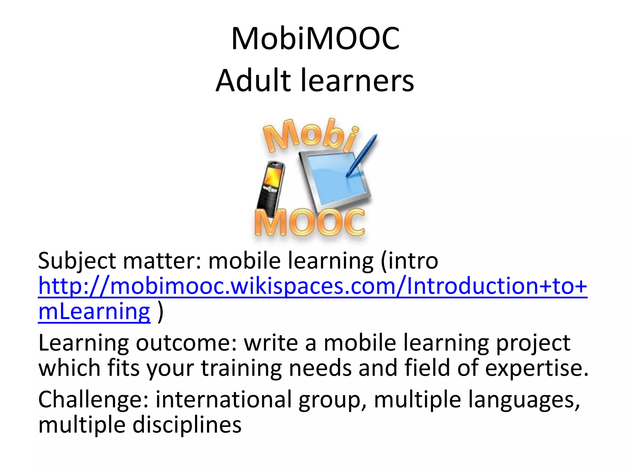 MobiMOOC
Adult learners
Subject matter: mobile learning (intro
http://mobimooc.wikispaces.com/Introduction+to+
mLearning )
Learning outcome: write a mobile learning project
which fits your training needs and field of expertise.
Challenge: international group, multiple languages,
multiple disciplines
 