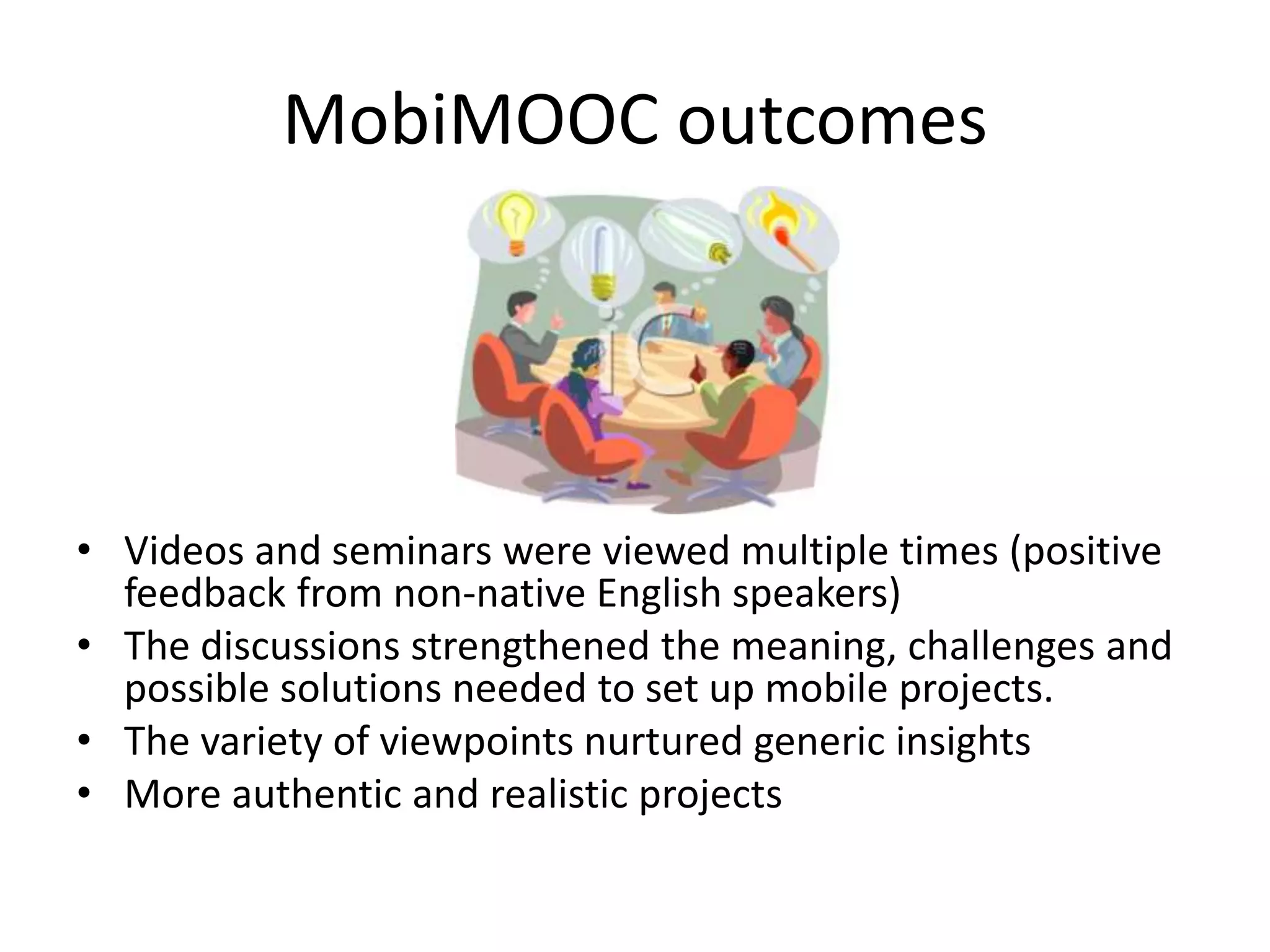 MobiMOOC outcomes
• Videos and seminars were viewed multiple times (positive
feedback from non-native English speakers)
• The discussions strengthened the meaning, challenges and
possible solutions needed to set up mobile projects.
• The variety of viewpoints nurtured generic insights
• More authentic and realistic projects
 