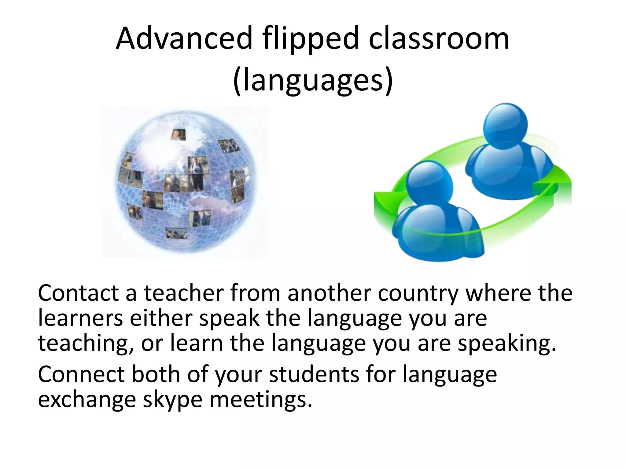Advanced flipped classroom
(languages)
Contact a teacher from another country where the
learners either speak the language you are
teaching, or learn the language you are speaking.
Connect both of your students for language
exchange skype meetings.
 