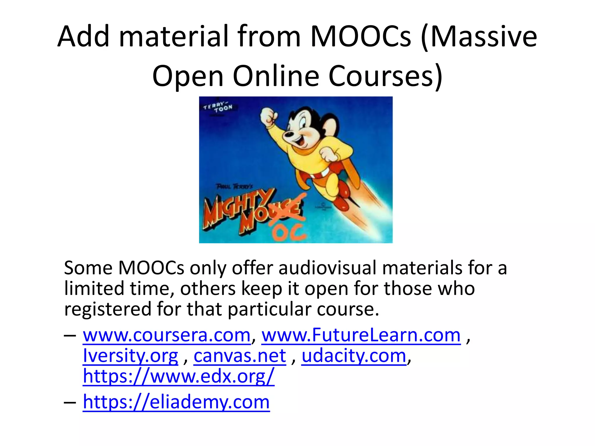 Add material from MOOCs (Massive
Open Online Courses)
Some MOOCs only offer audiovisual materials for a
limited time, others keep it open for those who
registered for that particular course.
– www.coursera.com, www.FutureLearn.com ,
Iversity.org , canvas.net , udacity.com,
https://www.edx.org/
– https://eliademy.com
 