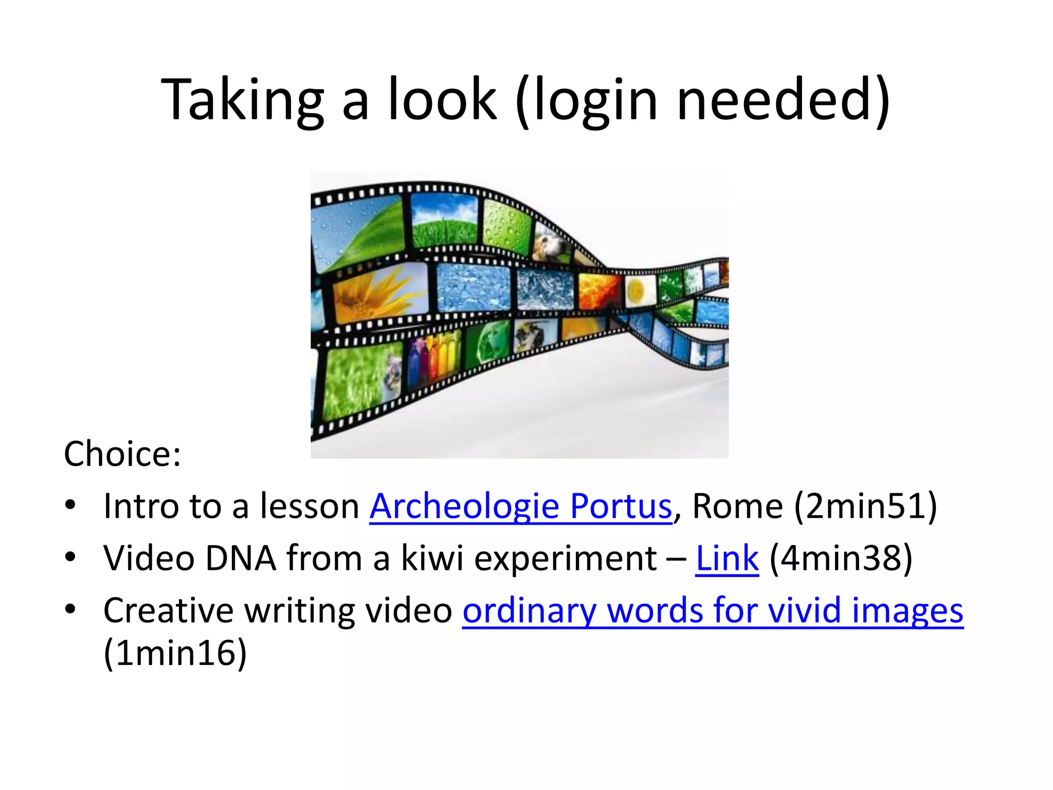 Taking a look (login needed)
Choice:
• Intro to a lesson Archeologie Portus, Rome (2min51)
• Video DNA from a kiwi experiment – Link (4min38)
• Creative writing video ordinary words for vivid images
(1min16)
 