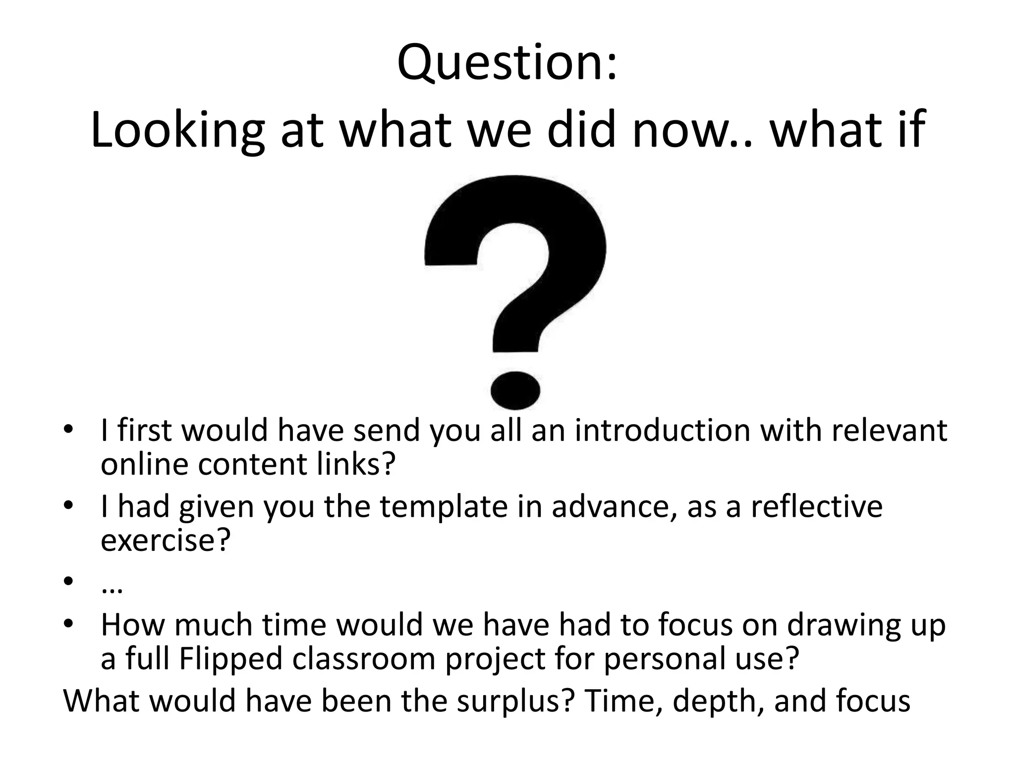 Question:
Looking at what we did now.. what if
• I first would have send you all an introduction with relevant
online content links?
• I had given you the template in advance, as a reflective
exercise?
• …
• How much time would we have had to focus on drawing up
a full Flipped classroom project for personal use?
What would have been the surplus? Time, depth, and focus
 