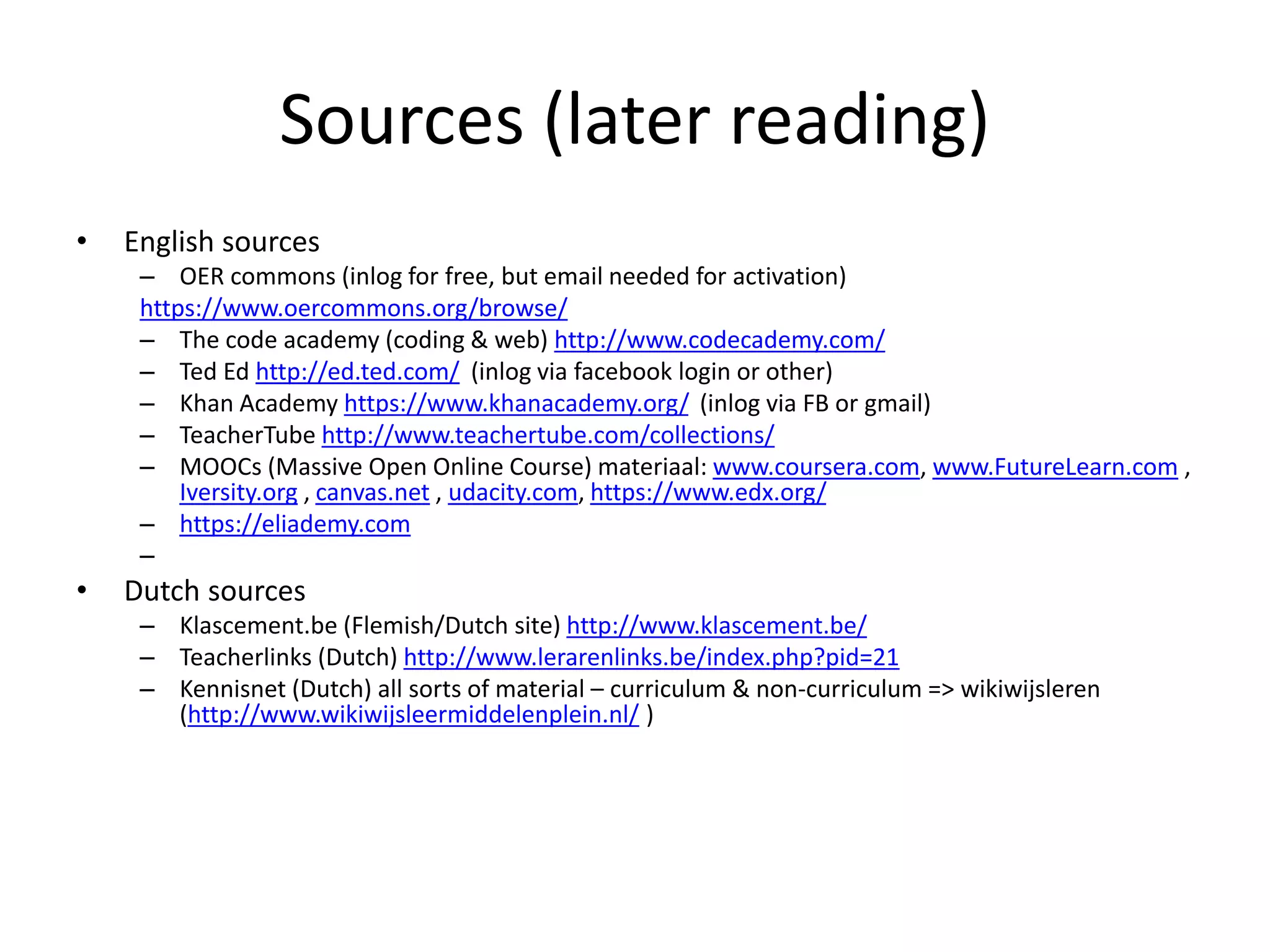 Sources (later reading)
• English sources
– OER commons (inlog for free, but email needed for activation)
https://www.oercommons.org/browse/
– The code academy (coding & web) http://www.codecademy.com/
– Ted Ed http://ed.ted.com/ (inlog via facebook login or other)
– Khan Academy https://www.khanacademy.org/ (inlog via FB or gmail)
– TeacherTube http://www.teachertube.com/collections/
– MOOCs (Massive Open Online Course) materiaal: www.coursera.com, www.FutureLearn.com ,
Iversity.org , canvas.net , udacity.com, https://www.edx.org/
– https://eliademy.com
–
• Dutch sources
– Klascement.be (Flemish/Dutch site) http://www.klascement.be/
– Teacherlinks (Dutch) http://www.lerarenlinks.be/index.php?pid=21
– Kennisnet (Dutch) all sorts of material – curriculum & non-curriculum => wikiwijsleren
(http://www.wikiwijsleermiddelenplein.nl/ )
 