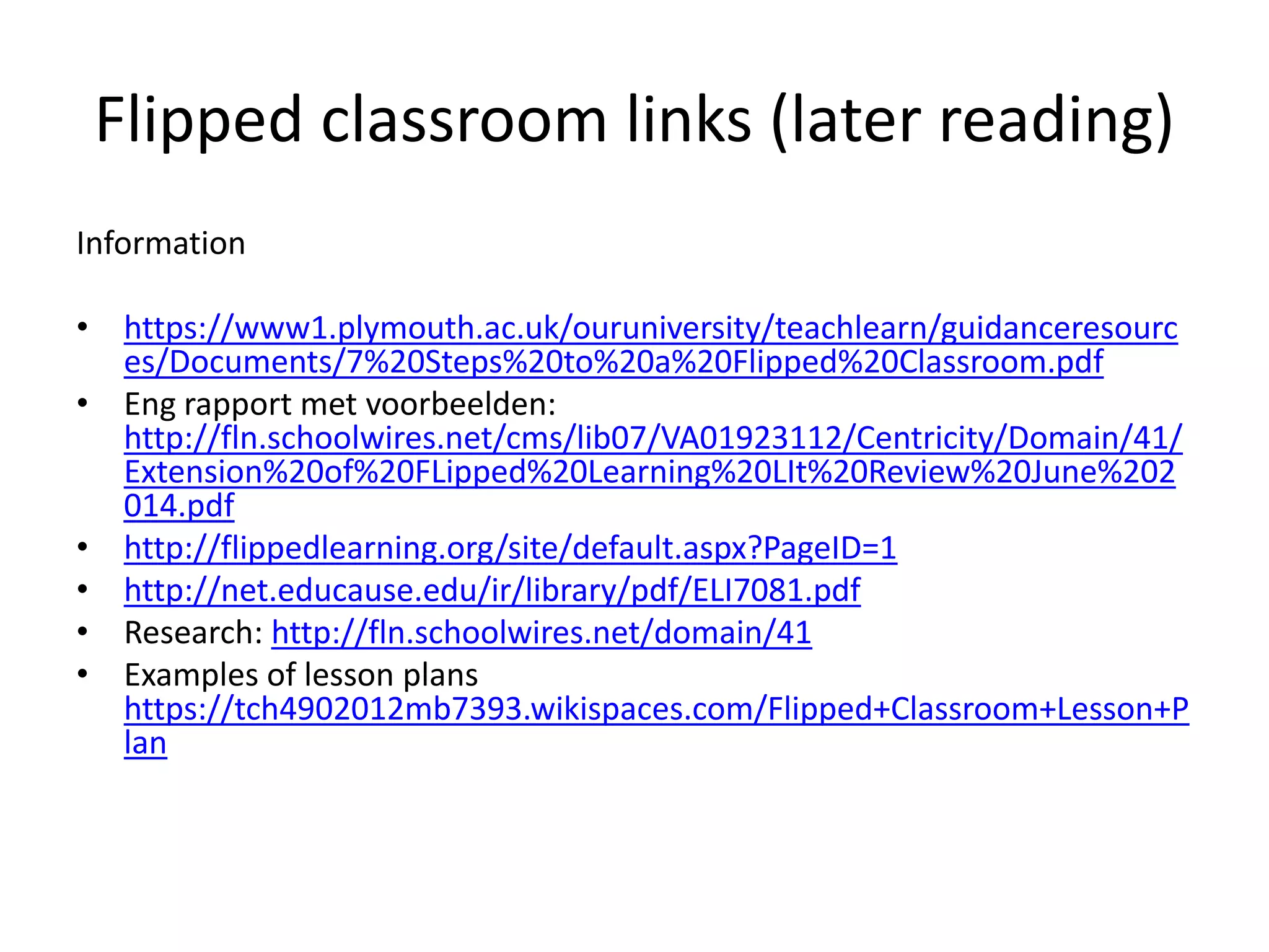Flipped classroom links (later reading)
Information
• https://www1.plymouth.ac.uk/ouruniversity/teachlearn/guidanceresourc
es/Documents/7%20Steps%20to%20a%20Flipped%20Classroom.pdf
• Eng rapport met voorbeelden:
http://fln.schoolwires.net/cms/lib07/VA01923112/Centricity/Domain/41/
Extension%20of%20FLipped%20Learning%20LIt%20Review%20June%202
014.pdf
• http://flippedlearning.org/site/default.aspx?PageID=1
• http://net.educause.edu/ir/library/pdf/ELI7081.pdf
• Research: http://fln.schoolwires.net/domain/41
• Examples of lesson plans
https://tch4902012mb7393.wikispaces.com/Flipped+Classroom+Lesson+P
lan
 