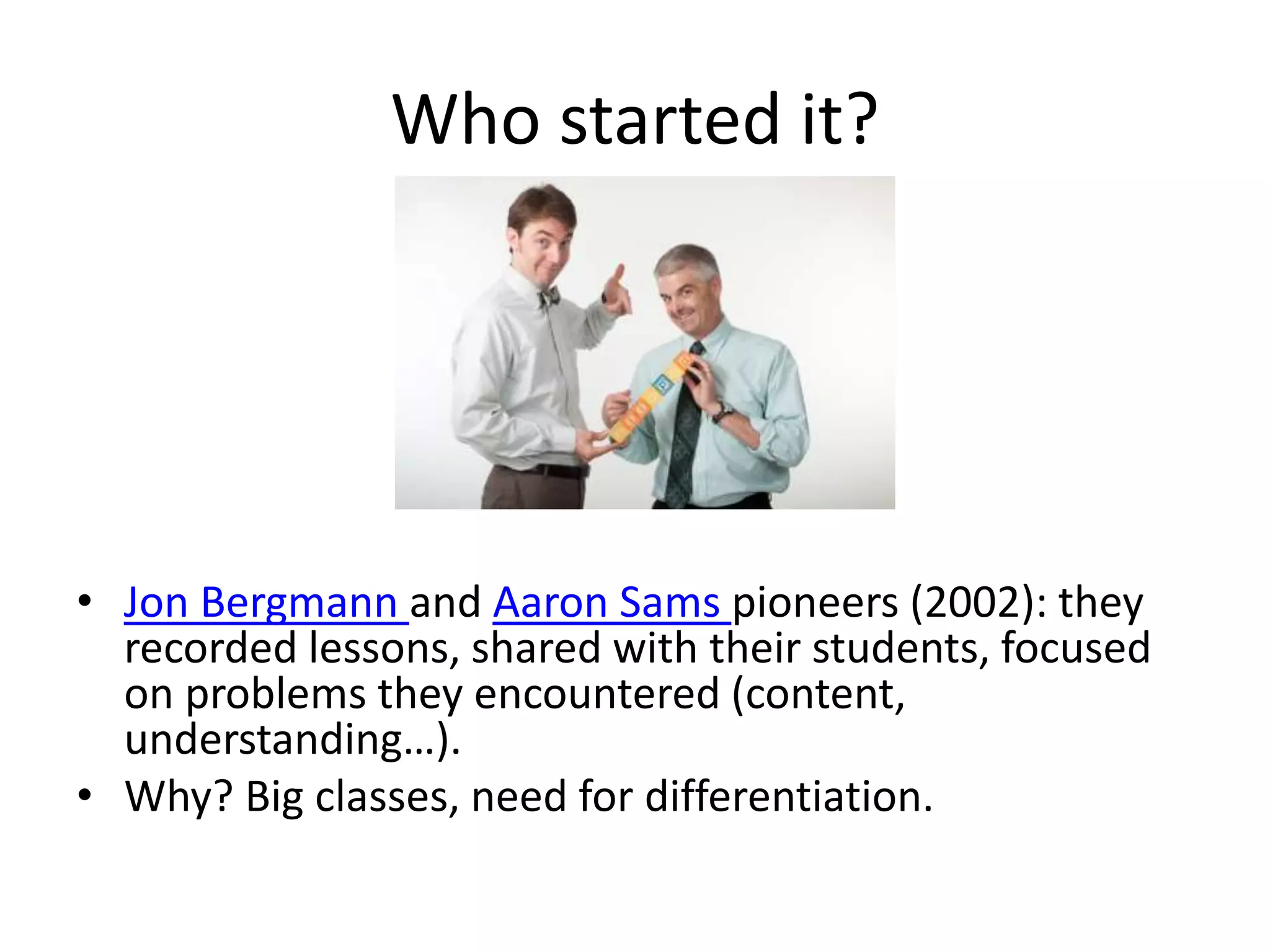 Who started it?
• Jon Bergmann and Aaron Sams pioneers (2002): they
recorded lessons, shared with their students, focused
on problems they encountered (content,
understanding…).
• Why? Big classes, need for differentiation.
 