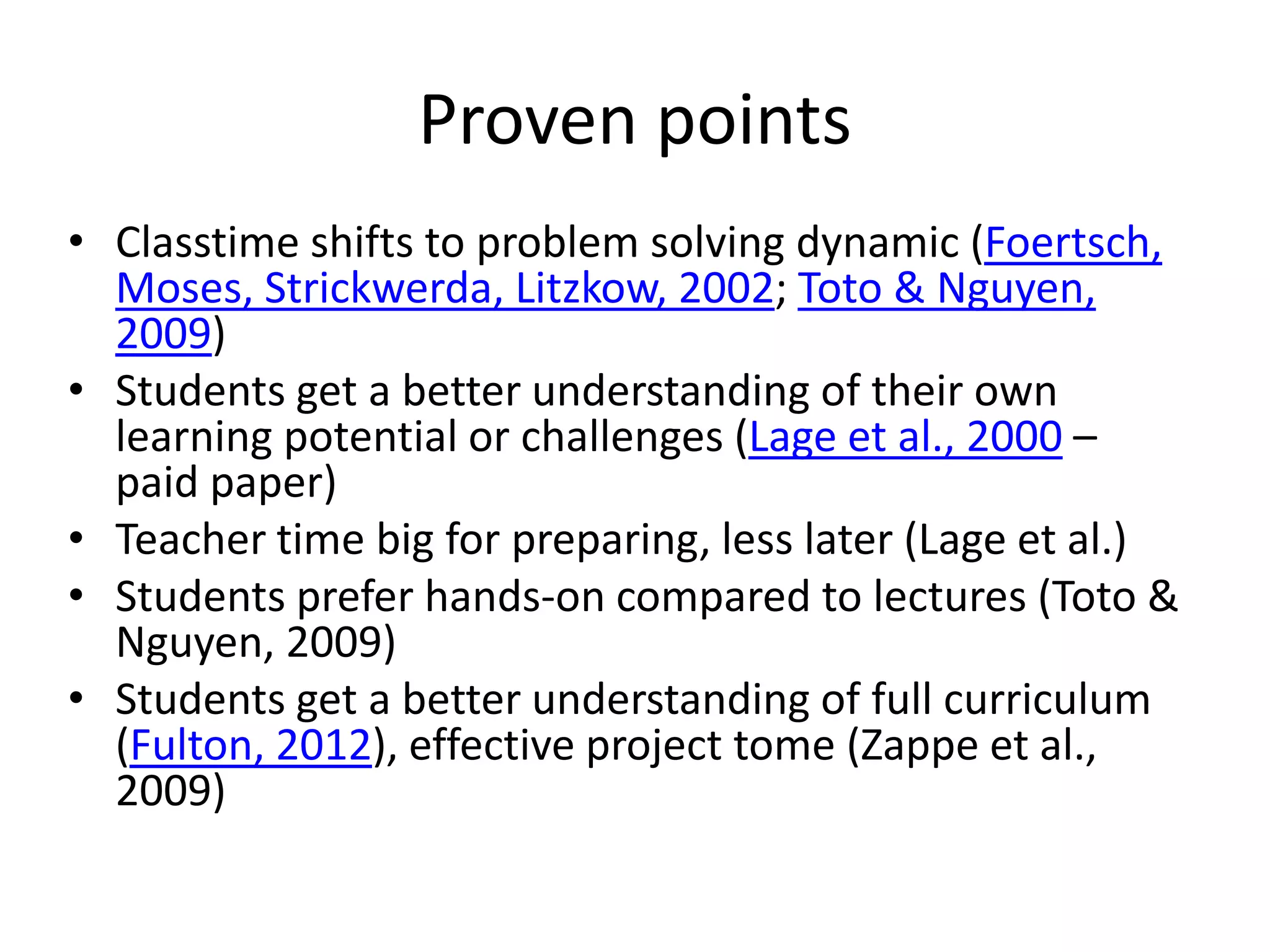 Proven points
• Classtime shifts to problem solving dynamic (Foertsch,
Moses, Strickwerda, Litzkow, 2002; Toto & Nguyen,
2009)
• Students get a better understanding of their own
learning potential or challenges (Lage et al., 2000 –
paid paper)
• Teacher time big for preparing, less later (Lage et al.)
• Students prefer hands-on compared to lectures (Toto &
Nguyen, 2009)
• Students get a better understanding of full curriculum
(Fulton, 2012), effective project tome (Zappe et al.,
2009)
 