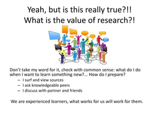 Yeah, but is this really true?!!
What is the value of research?!
Don’t take my word for it, check with common sense: what do I do
when I want to learn something new?... How do I prepare?
– I surf and view sources
– I ask knowledgeable peers
– I discuss with partner and friends
We are experienced learners, what works for us will work for them.
 