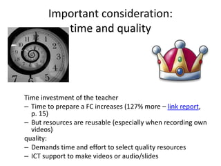 Important consideration:
time and quality
Time investment of the teacher
– Time to prepare a FC increases (127% more – link report,
p. 15)
– But resources are reusable (especially when recording own
videos)
quality:
– Demands time and effort to select quality resources
– ICT support to make videos or audio/slides
 