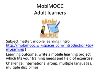 MobiMOOC
Adult learners
Subject matter: mobile learning (intro
http://mobimooc.wikispaces.com/Introduction+to+
mLearning )
Learning outcome: write a mobile learning project
which fits your training needs and field of expertise.
Challenge: international group, multiple languages,
multiple disciplines
 