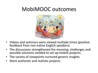 MobiMOOC outcomes
• Videos and seminars were viewed multiple times (positive
feedback from non-native English speakers)
• The discussions strengthened the meaning, challenges and
possible solutions needed to set up mobile projects.
• The variety of viewpoints nurtured generic insights
• More authentic and realistic projects
 