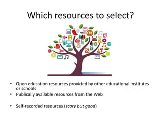 Which resources to select?
• Open education resources provided by other educational institutes
or schools
• Publically available resources from the Web
• Self-recorded resources (scary but good)
 