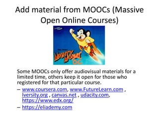 Add material from MOOCs (Massive
Open Online Courses)
Some MOOCs only offer audiovisual materials for a
limited time, others keep it open for those who
registered for that particular course.
– www.coursera.com, www.FutureLearn.com ,
Iversity.org , canvas.net , udacity.com,
https://www.edx.org/
– https://eliademy.com
 