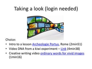 Taking a look (login needed)
Choice:
• Intro to a lesson Archeologie Portus, Rome (2min51)
• Video DNA from a kiwi experiment – Link (4min38)
• Creative writing video ordinary words for vivid images
(1min16)
 
