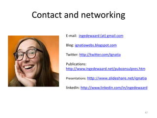 Contact and networking
47
E-mail: ingedewaard (at) gmail.com
Blog: ignatiawebs.blogspot.com
Twitter: http://twitter.com/Ignatia
Publications:
http://www.ingedewaard.net/pubconsulpres.htm
Presentations: http://www.slideshare.net/ignatia
linkedIn: http://www.linkedin.com/in/ingedewaard
 