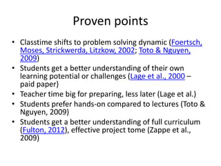 Proven points
• Classtime shifts to problem solving dynamic (Foertsch,
Moses, Strickwerda, Litzkow, 2002; Toto & Nguyen,
2009)
• Students get a better understanding of their own
learning potential or challenges (Lage et al., 2000 –
paid paper)
• Teacher time big for preparing, less later (Lage et al.)
• Students prefer hands-on compared to lectures (Toto &
Nguyen, 2009)
• Students get a better understanding of full curriculum
(Fulton, 2012), effective project tome (Zappe et al.,
2009)
 