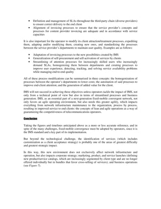 •   Definition and management of SLAs throughout the third-party chain (diverse providers)
        to ensure correct delivery to the end client
    •   Alignment of invoicing processes to ensure that the service provider’s concepts and
        processes for content provider invoicing are adequate and in accordance with service
        capacities

It is also important for the operator to modify its client attraction/treatment processes, expediting
them, adapting and/or modifying them, creating new ones, and standardizing the processes
between the service provider’s departments to maintain user quality. Examples are as follows:

    •   Adaptation of invoicing processes to the new possibilities created by IMS
    •   Generalization of self-procurement and self-activation of services by clients
    •   Streamlining of attention processes for increasingly skilled users who increasingly
        demand SLAs, homogenizing them between departments and creating processes to
        improve user experience, detecting, tracking, and solving service availability problems
        while managing end-to-end quality

All of these process modifications can be summarized in three concepts: the homogenization of
processes between the operator’s departments to lower costs; the automation of said processes to
improve end-client attention; and the generation of added value for the client.

IMS will not succeed in achieving these objectives unless operators tackle the impact of IMS, not
only from a technical point of view but also in terms of streamlined processes and business
generation. IMS, as an essential part of a next-generation fixed-mobile convergent network, not
only favors an agile operating environment, but also needs this greater agility, which impacts
everything from network infrastructure maintenance to the organization, process by process,
resulting in improved service to end clients: the concepts of lean and agile operations as a way of
guaranteeing the competitiveness of telecommunications operators.

Conclusion

Taking the figures and timelines anticipated above as a more or less accurate reference, and in
spite of the many challenges, fixed-mobile convergence must be adopted by operators, since it is
the IMS standard and a key part of its implementation.

But beyond the technological challenge, the identification of services (which includes
customization as a client acceptance strategy) is probably one of the areas of greatest difficulty
and greatest strategic impact.

In this way, this new environment does not exclusively affect network infrastructure and
operation, but also impacts corporate strategy; marketing, product, and service launches (defining
new product/service catalogs, which are increasingly segmented by client type and are no longer
offered individually but in bundles that favor cross-selling of services); and business operations
(see Figure 7).
 