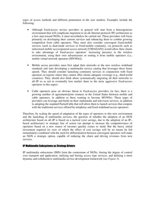 types of access methods and different penetration in the user markets. Examples include the
following:

   •   Although fixed-access service providers in general will start from a heterogeneous
       environment that will complicate migration to an all–Internet protocol (IP) architecture as
       a first step toward NGNs, it must nevertheless be carried out. These providers will focus
       primarily on developing their current services and enhancing them to combat growing
       competition from cable operators. They must also consider convergent fixed-mobile
       services (such as dual-mode services or fixed-mobile continuity, via protocols such as
       unlicensed mobile access/general access network [UMA/GAN]) would allow their clients
       to take advantage of fixed-access operators’ increasing presence in the wireless
       environment, using their own infrastructure or renting it from mobile operators (i.e.,
       mobile virtual network operators [MVNOs]).

   •   Mobile access providers must first adapt their networks to the new wireless wideband
       standards and start developing a multimedia service catalog that leverages these faster
       speeds. They should consider launching continuity services in conjunction with fixed
       operators in regions where they cannot offer clients adequate coverage (e.g., third-world
       countries). They should also think about systematically migrating all their networks to
       all–IP so as not to eventually lose market share to the more aggressive fixed-access
       operators in this aspect.

   •   Cable operators pose an obvious threat to fixed-access providers (in fact, there is a
       growing number of agreements/joint ventures in the United States between mobile and
       cable operators, in addition to these wanting to become MVNOs). These types of
       providers can leverage and build on their multimedia and television services, in addition
       to adopting the standard PacketCable that will allow them to launch services that compete
       with the traditional services offered by telephony and fixed wideband access operators.

Therefore, by scaling the speed of adaptation of the types of operators to this new environment
and the launching of multimedia services, the question of whether the adoption of an NGN
architecture based on all–IP is based on a tactical (cost savings, due to the adoption of an IP–
based architecture) or strategic line of action (an attempt to increase the competitiveness of
operators based on a new source of income) quickly comes to mind. But the heavy initial
investment required (in view of which the effect of cost savings will by no means be felt
immediately) combined with the need for differentiation between convergent operators will make
an NGN a strategic option, capable of reducing the churn and driving revenues from new
services.

IP Multimedia Subsystems as Strategy Drivers

IP multimedia subsystems (IMS) form the cornerstone of NGNs, freeing the degree of control
over transport and application, unifying and freeing access type services, and defining a more
dynamic and collaborative multimedia service development framework (see Figure 3).
 