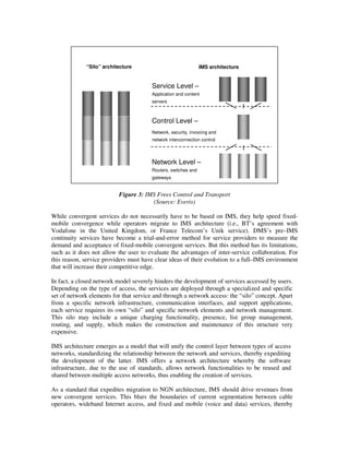 “Silo” architecture                                       IMS architecture




                                                                                             Applicatio




                                                                                                                       Applicatio
                                                                                                          Applicatio
                                                          Service Level –
                                                          Application and content
           Applicatio




                                          Applicatio
                             Applicatio
                                                          servers



                                                          Control Level –




                                                                                                          Control
           Control




                                          Control
                             Control




                                                          Network, security, invoicing and
                                                          network interconnection control
                                          Internet
                             Mobile
           PSTN




                                                                                                                       Internet
                                                          Network Level –




                                                                                                          Mobile
                                                                                             PSTN
                                                          Routers, switches and
                                                          gateways


                                              Figure 3: IMS Frees Control and Transport
                                                          (Source: Everis)

While convergent services do not necessarily have to be based on IMS, they help speed fixed-
mobile convergence while operators migrate to IMS architecture (i.e., BT’s agreement with
Vodafone in the United Kingdom, or France Telecom’s Unik service). DMS’s pre–IMS
continuity services have become a trial-and-error method for service providers to measure the
demand and acceptance of fixed-mobile convergent services. But this method has its limitations,
such as it does not allow the user to evaluate the advantages of inter-service collaboration. For
this reason, service providers must have clear ideas of their evolution to a full–IMS environment
that will increase their competitive edge.

In fact, a closed network model severely hinders the development of services accessed by users.
Depending on the type of access, the services are deployed through a specialized and specific
set of network elements for that service and through a network access: the “silo” concept. Apart
from a specific network infrastructure, communication interfaces, and support applications,
each service requires its own “silo” and specific network elements and network management.
This silo may include a unique charging functionality, presence, list group management,
routing, and supply, which makes the construction and maintenance of this structure very
expensive.

IMS architecture emerges as a model that will unify the control layer between types of access
networks, standardizing the relationship between the network and services, thereby expediting
the development of the latter. IMS offers a network architecture whereby the software
infrastructure, due to the use of standards, allows network functionalities to be reused and
shared between multiple access networks, thus enabling the creation of services.

As a standard that expedites migration to NGN architecture, IMS should drive revenues from
new convergent services. This blurs the boundaries of current segmentation between cable
operators, wideband Internet access, and fixed and mobile (voice and data) services, thereby
 