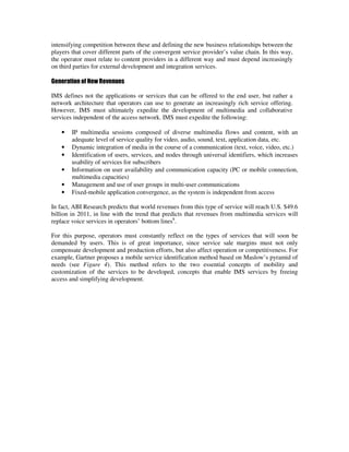 intensifying competition between these and defining the new business relationships between the
players that cover different parts of the convergent service provider’s value chain. In this way,
the operator must relate to content providers in a different way and must depend increasingly
on third parties for external development and integration services.

Generation of New Revenues

IMS defines not the applications or services that can be offered to the end user, but rather a
network architecture that operators can use to generate an increasingly rich service offering.
However, IMS must ultimately expedite the development of multimedia and collaborative
services independent of the access network. IMS must expedite the following:

    •   IP multimedia sessions composed of diverse multimedia flows and content, with an
        adequate level of service quality for video, audio, sound, text, application data, etc.
    •   Dynamic integration of media in the course of a communication (text, voice, video, etc.)
    •   Identification of users, services, and nodes through universal identifiers, which increases
        usability of services for subscribers
    •   Information on user availability and communication capacity (PC or mobile connection,
        multimedia capacities)
    •   Management and use of user groups in multi-user communications
    •   Fixed-mobile application convergence, as the system is independent from access

In fact, ABI Research predicts that world revenues from this type of service will reach U.S. $49.6
billion in 2011, in line with the trend that predicts that revenues from multimedia services will
replace voice services in operators’ bottom lines8.

For this purpose, operators must constantly reflect on the types of services that will soon be
demanded by users. This is of great importance, since service sale margins must not only
compensate development and production efforts, but also affect operation or competitiveness. For
example, Gartner proposes a mobile service identification method based on Maslow’s pyramid of
needs (see Figure 4). This method refers to the two essential concepts of mobility and
customization of the services to be developed, concepts that enable IMS services by freeing
access and simplifying development.
 