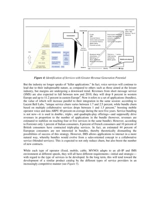 Source: Gartner
 Maslow’s hierarchy of needs                            Revenue by type of need




                                        Customization




                                                                                      Mobility and ubiquity




             Figure 4: Identification of Services with Greater Revenue Generation Potential

But the industry no longer speaks of “killer applications.” In fact, voice services will continue to
lead due to their indispensable nature, as compared to others such as those aimed at the leisure
industry, but margins are undergoing a downward trend. Revenues from short message service
(SMS) are also expected to fall between now and 2010; they will drop 8 percent in western
Europe and up to 11.2 percent in eastern Europe9. Now it refers to a set of applications (bundles),
the value of which will increase parallel to their integration in the same session: according to
Lucent Bell Labs, “unique service churn varies between 1.7 and 2.5 percent, while bundle churn
based on multiple collaborative services drops between 1 and 1.5 percent,” boosting mobile
operator voice and data ARPU 40 percent on average during the next five years. Service bundling
is not new—it is used in double-, triple-, and quadruple-play offerings—and supposedly drive
revenues in proportion to the number of applications in the bundle (however, revenues are
estimated to stabilize on reaching four or five services in the same bundle). However, according
to Forrester only 1 percent of Italian consumers, 8 percent of French consumers and 10 percent of
British consumers have contracted triple-play services. In fact, an estimated 44 percent of
European consumers are not interested in bundles, thereby theoretically dismantling the
possibilities of success of this strategy. However, IMS allows applications to interact in a more
natural way, whereby bundles would evolve from a sales-oriented concept to a collaborative
service (blended services). This is expected to not only reduce churn, but also boost the number
of new contracts.

While each type of operator (fixed, mobile, cable, MVNO) adapts to an all–IP and IMS
environment at different speeds, they will all have different requirements—initial and strategic—
with regard to the type of services to be developed. In the long term, this will tend toward the
development of a similar product catalog by the different types of service providers in an
increasingly competitive manner (see Figure 5).
 
