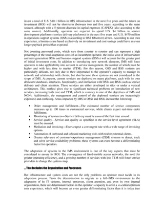 invest a total of U.S. $10.1 billion in IMS infrastructure in the next five years and the return on
investment (ROI) will not be short-term (between two and five years, according to the same
source), although with a 5 percent decrease in capital expenses (CAPEX) (also according to the
same source). Additionally, operators are expected to spend U.S. $4 billion in service
development platforms (service delivery platforms) in the next five years and U.S. $470 million
in operations support systems (OSSs) (according to OSS Observer) at best. According to our own
experience, a business case based exclusively on investment and cost savings could have an even
longer payback period than expected.

Not counting personnel costs, which vary from country to country and can represent a high
percentage of the total adaptation costs of an incumbent operator, the initial cost of infrastructure
and next-generation OSSs and business support systems (BSSs) will account for the greater part
of initial investment costs. In addition to introducing new network elements, IMS will force
operators to take applicability into account in service management, the number of which must be
higher and with less time to market (TTM). For this reason, OSS and BSS systems are
particularly delicate, not only due to their importance to the operator’s capacity to manage its
network and relationship with clients, but also because these systems are not considered in the
scope of IMS. At present, current services are deployed on many platforms, each with its own
dedicated databases, interfaces, functionality, and interaction with OSSs and BSSs such as service
delivery and client attention. These services are either developed in silos or under a vertical
architecture. This method gives rise to significant technical problems on introduction of new
services, increasing both cost and TTM, which is contrary to one of the objectives of IMS and
NGNs. Additionally, the management and control of the deployed services are increasingly
expensive and confusing. Areas impacted by IMS in OSSs and BSSs include the following:

    •   Order management and fulfillment—The estimated number of service components
        increases up to 100 times in customized services, while clients expect real-time order
        fulfillment.
    •   Monitoring of resources—Service delivery must be ensured the first time around.
    •   Service quality—Service and quality as specified in the service-level agreement (SLA)
        must be ensured.
    •   Mediation and invoicing—Users expect a convergent rate with a wide range of invoicing
        options.
    •   Automation of outbound and inbound marketing tools with real or potential clients.
    •   Greater relevance of customer-experience management (CEM) systems to detect, track
        and solve service availability problems; these systems can even become a differentiating
        factor for operators.

The adaptation of systems to the IMS environment is one of the key aspects that must be
considered to ensure its ROI. The convergence of fixed-mobile access networks, the need for
greater operating efficiency, and a growing number of services with less TTM will force service
providers to change the systems map.

… That Includes the Organization and Processes

But infrastructure and system costs are not the only problems an operator must tackle in its
adaptation process. From the determination to migrate to a full–IMS environment to the
adaptation of its IT systems, internal processes, client attention, and even its own internal
organization, there are determinant factors in the operator’s capacity to offer a so-called optimum
user experience, which will become an even greater differentiating factor than it is today (see
 