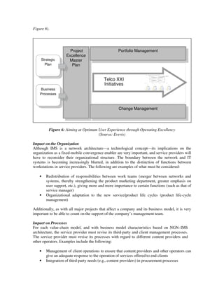 Figure 6).




                      Project                       Portfolio Management
                    Excellence
     Strategic       Master
       Plan            Plan


                                           Telco XXI
                                           Initiatives
    Business
    Processes



                                                     Change Management




          Figure 6: Aiming at Optimum User Experience through Operating Excellency
                                      (Source: Everis)

Impact on the Organization
Although IMS is a network architecture—a technological concept—its implications on the
organization as a fixed-mobile convergence enabler are very important, and service providers will
have to reconsider their organizational structure. The boundary between the network and IT
systems is becoming increasingly blurred, in addition to the distinction of functions between
workstations in service providers. The following are examples of what must be considered:

    •   Redistribution of responsibilities between work teams (merger between networks and
        systems, thereby strengthening the product marketing department, greater emphasis on
        user support, etc.), giving more and more importance to certain functions (such as that of
        service manager)
    •   Organizational adaptation to the new service/product life cycles (product life-cycle
        management)

Additionally, as with all major projects that affect a company and its business model, it is very
important to be able to count on the support of the company’s management team.

Impact on Processes
For each value-chain model, and with business model characteristics based on NGN–IMS
architecture, the service provider must revise its third-party and client management processes.
The service provider must revise its processes with regard to different content providers and
other operators. Examples include the following:

    •   Management of client operations to ensure that content providers and other operators can
        give an adequate response to the operation of services offered to end clients
    •   Integration of third-party needs (e.g., content providers) in procurement processes
 