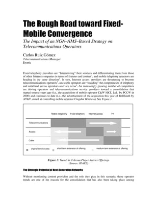 The Rough Road toward Fixed-
Mobile Convergence
The Impact of an NGN–/IMS–Based Strategy on
Telecommunications Operators
Carlos Ruiz Gómez
Telecommunications Manager
Everis


Fixed telephony providers are “Internetizing” their services and differentiating them from those
of other Internet companies in terms of features and content1, and mobile telephony operators are
heading in the same direction2. In turn, Internet access providers are threatening to become
telecommunications operators3, and cable operators are “invading” the competencies of telephony
and wideband access operators and vice versa4. An increasingly growing number of competitors
are driving operators and telecommunications service providers toward a consolidation that
started several years ago (i.e., the acquisition of mobile operator C&W HKT, Ltd., by PCCW in
2000) and continues to date (i.e., the advertisement of the acquisition this year of BellSouth by
AT&T, aimed at controlling mobile operator Cingular Wireless). See Figure 1.




                              Mobile telephony   Fixed telephony      Internet access        TV



     Telecommunications



     Access



    Cable


      original service area        short-term extension of offering           medium-term extension of offering




                         Figure 1: Trends in Telecom Player Service Offerings
                                           (Source: IDATE)

The Strategic Potential of Next-Generation Networks

Without mentioning content providers and the role they play in this scenario, these operator
trends are one of the reasons for the consolidation that has also been taking place among
 
