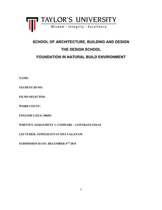 5
SCHOOL OF ARCHITECTURE, BUILDING AND DESIGN
THE DESIGN SCHOOL
FOUNDATION IN NATURAL BUILD ENVIRONMENT
NAME:
STUDENT ID NO:
FILMS SELECTED:
WORD COUNT:
ENGLISH 2 (ELG 30605)
WRITTEN ASSIGNMENT 1: COMPARE – CONTRAST ESSAY
LECTURER: GOPIGHANTAN MYLVAGANAM
SUBMISSION DATE: DECEMBER 4TH
2015
 