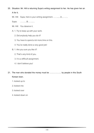 - 10 -
20. Situation: Mr. Hill is returning Supa’s writing assignment to her. He has given her an
A for it.
Mr. Hill: Supa, here is your writing assignment. ……..…A…….…
Supa: …….…B……..…
Mr. Hill: You deserve it.
A. 1. Try to keep up with your work.
2. Did anybody help you do it?
3. You have to spend a lot more time on this.
4. You’ve really done a very good job!
B. 1. Are you sure you like it?
2. That’s very kind of you.
3. It is a difficult assignment.
4. I don’t believe you!
21. The man who donated the money must be ……………… by people in this South
Korean town.
1. looked up to
2. looked into
3. looked over
4. looked down on
 