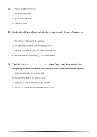 - 13 -
28. 1. makes a lot of promises
2. are often show-offs
3. goes separate ways
4. calls the shots
29. Most major airliners release aircraft after a maximum of 15 years of service, and
…………………… .
1. then are even to resell the values
2. yet come up with the standard production
3. already capable of produce more valuable ads
4. are still able to obtain fairly good resale value
30. Twelve footprints …………………… in northern Spain have thrown up the first
compelling evidence that some land dinosaurs could swim, researchers reported.
1. were found under an ancient lake
2. found in the bed of an ancient lake
3. as found out in an ancient lake’s bottom
4. on the bottom of an ancient lake were found
 