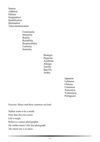 - 37 -
Station
Addition
Edition
Imagination
Qualification
Destination
Telecommunication
Community
Immunity
Reality
Reliability
Responsibility
Curiosity
Seniority
Strategic
Hygienic
Academic
Allergic
Terrific
Specific
Arabic
Japanese
Lebanese
Chinese
Cantonese
Taiwanese
Vietnamese
Portuguese
Exercise: Please read these sentences out loud
Nathan wants to be a model.
Peter hates his own career.
Life is tough.
Robert is a unique photographer.
My mother doesn’t like that photograph.
The whole city is in chaos.
 