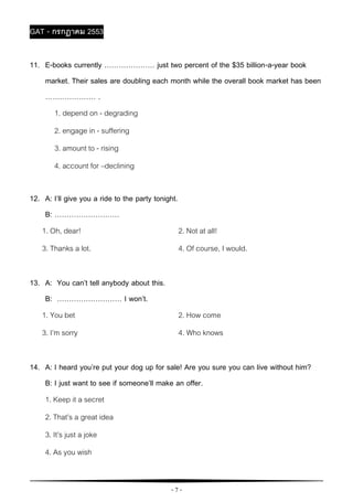 - 7 -
GAT - กรกฎาคม 2553
11. E-books currently ………………… just two percent of the $35 billion-a-year book
market. Their sales are doubling each month while the overall book market has been
………………… .
1. depend on - degrading
2. engage in - suffering
3. amount to - rising
4. account for –declining
12. A: I’ll give you a ride to the party tonight.
B: ………………………
1. Oh, dear! 2. Not at all!
3. Thanks a lot. 4. Of course, I would.
13. A: You can’t tell anybody about this.
B: ……………………… I won’t.
1. You bet 2. How come
3. I’m sorry 4. Who knows
14. A: I heard you’re put your dog up for sale! Are you sure you can live without him?
B: I just want to see if someone’ll make an offer.
1. Keep it a secret
2. That’s a great idea
3. It’s just a joke
4. As you wish
 