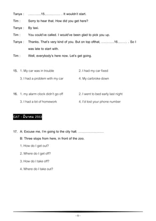 - 8 -
Tanya : …………15…………… . It wouldn’t start.
Tim : Sorry to hear that. How did you get here?
Tanya : By taxi.
Tim : You could’ve called. I would’ve been glad to pick you up.
Tanya : Thanks. That’s very kind of you. But on top ofthat, …………16……… . So I
was late to start with.
Tim : Well, everybody’s here now. Let’s get going.
15. 1. My car was in trouble 2. I had my car fixed
3. I had a problem with my car 4. My carbroke down
16. 1. my alarm clock didn’t go off 2. I went to bed early last night
3. I had a lot of homework 4. I’d lost your phone number
GAT - มีนาคม 2553
17. A: Excuse me, I’m going to the city hall. ……………………
B: Three stops from here, in front of the zoo.
1. How do I get out?
2. Where do I get off?
3. How do I take off?
4. Where do I take out?
 