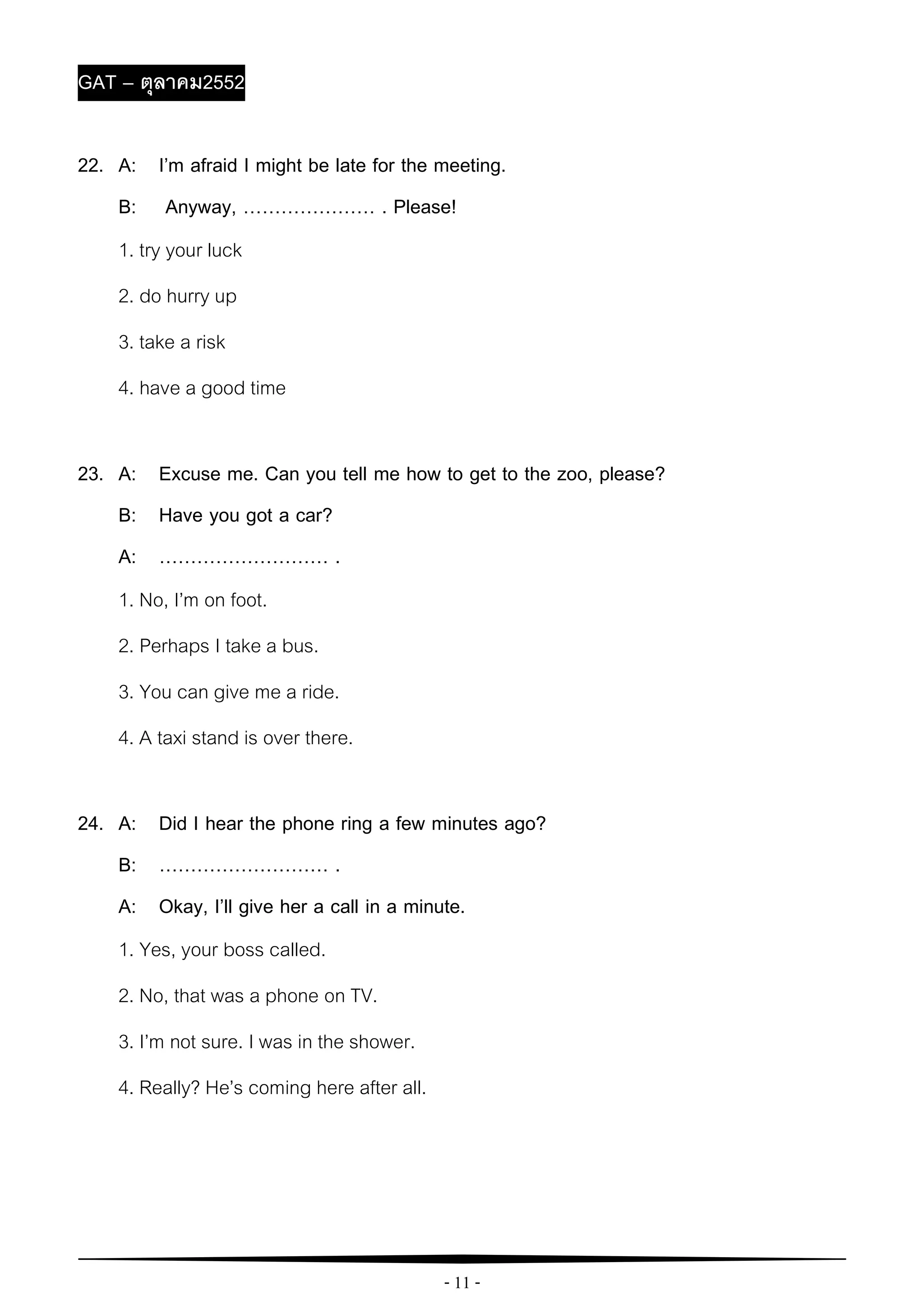 - 11 -
GAT – ตุลาคม2552
22. A: I’m afraid I might be late for the meeting.
B: Anyway, ………………… . Please!
1. try your luck
2. do hurry up
3. take a risk
4. have a good time
23. A: Excuse me. Can you tell me how to get to the zoo, please?
B: Have you got a car?
A: ……………………… .
1. No, I’m on foot.
2. Perhaps I take a bus.
3. You can give me a ride.
4. A taxi stand is over there.
24. A: Did I hear the phone ring a few minutes ago?
B: ……………………… .
A: Okay, I’ll give her a call in a minute.
1. Yes, your boss called.
2. No, that was a phone on TV.
3. I’m not sure. I was in the shower.
4. Really? He’s coming here after all.
 