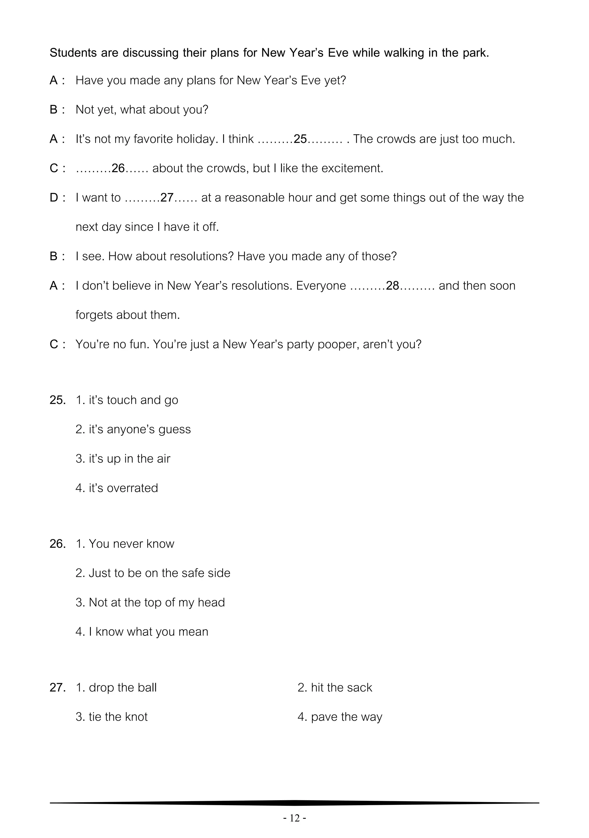 - 12 -
Students are discussing their plans for New Year’s Eve while walking in the park.
A : Have you made any plans for New Year’s Eve yet?
B : Not yet, what about you?
A : It’s not my favorite holiday. I think ………25……… . The crowds are just too much.
C : ………26…… about the crowds, but I like the excitement.
D : I want to ………27…… at a reasonable hour and get some things out of the way the
next day since I have it off.
B : I see. How about resolutions? Have you made any of those?
A : I don’t believe in New Year’s resolutions. Everyone ………28……… and then soon
forgets about them.
C : You’re no fun. You’re just a New Year’s party pooper, aren’t you?
25. 1. it’s touch and go
2. it’s anyone’s guess
3. it’s up in the air
4. it’s overrated
26. 1. You never know
2. Just to be on the safe side
3. Not at the top of my head
4. I know what you mean
27. 1. drop the ball 2. hit the sack
3. tie the knot 4. pave the way
 