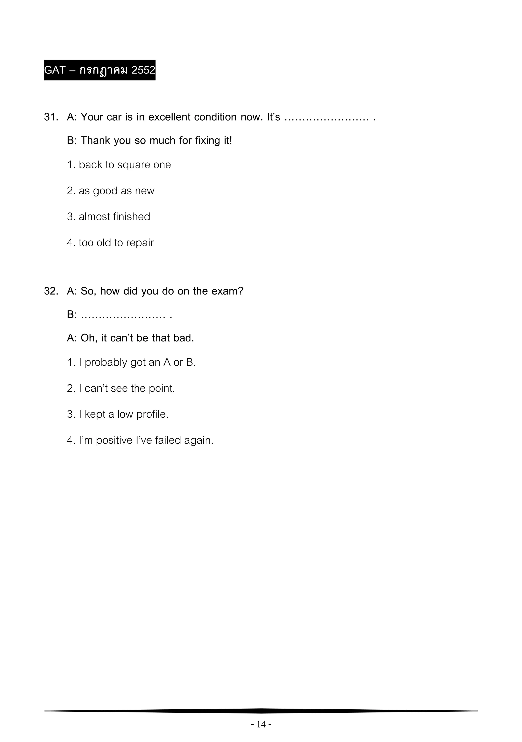 - 14 -
GAT – กรกฎาคม 2552
31. A: Your car is in excellent condition now. It’s …………………… .
B: Thank you so much for fixing it!
1. back to square one
2. as good as new
3. almost finished
4. too old to repair
32. A: So, how did you do on the exam?
B: …………………… .
A: Oh, it can’t be that bad.
1. I probably got an A or B.
2. I can’t see the point.
3. I kept a low profile.
4. I’m positive I’ve failed again.
 